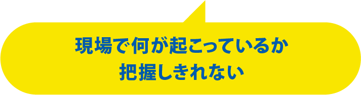 現場で何が起こっているか把握しきれない