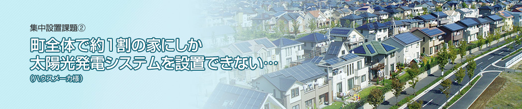 集中設置課題②町全体で約1割の家にしか太陽光発電システムを設置できない…（ハウスメーカ様）