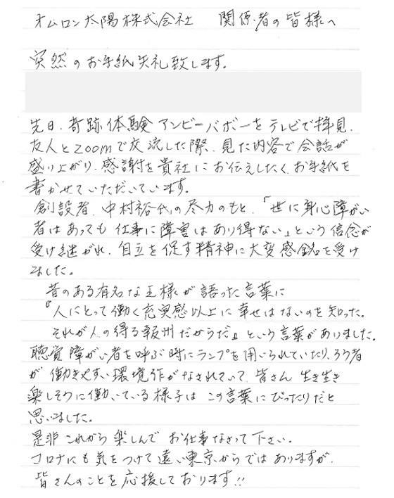 オムロン太陽株式会社　関係者の皆様へ　突然のお手紙失礼致します。先日、奇跡体験アンビリバボーをテレビで拝見、友人とZoomで交流した際、見た内容で会話が盛り上がり、感謝を貴社にお伝えしたく、お手紙を書かせていただいています。創設者、中村裕氏の尽力のもと「世に身心障がい者はあっても仕事に障害はあり得ない」という信念が受け継がれ、自立を促す精神に大変感銘を受けました。昔のある有名な王様が語った言葉に「人にとって働く充実感以上に幸せはないのを知った。それが人の得る報酬だからだ」という言葉がありました。聴覚障がい者を呼ぶ時にランプを用いられていたり、ろう者が働きやすい環境作りがなされていて、皆さん生き生き楽しそうに働いている様子はこの言葉にぴったりだと思いました。是非これから楽しんでお仕事なさって下さい。コロナに気をつけて遠い東京からではありますが、皆さんのことを応援しております！！